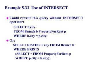 113
Example 5.33 Use of INTERSECT
 Could rewrite this query without INTERSECT
operator:
SELECT b.city
FROM Branch b PropertyForRent p
WHERE b.city = p.city;
 Or:
SELECT DISTINCT city FROM Branch b
WHERE EXISTS
(SELECT * FROM PropertyForRent p
WHERE p.city = b.city);
© Pearson Education Limited 1995, 2005
 