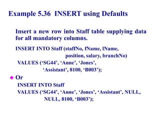 119
Example 5.36 INSERT using Defaults
Insert a new row into Staff table supplying data
for all mandatory columns.
INSERT INTO Staff (staffNo, fName, lName,
position, salary, branchNo)
VALUES (‘SG44’, ‘Anne’, ‘Jones’,
‘Assistant’, 8100, ‘B003’);
 Or
INSERT INTO Staff
VALUES (‘SG44’, ‘Anne’, ‘Jones’, ‘Assistant’, NULL,
NULL, 8100, ‘B003’);
© Pearson Education Limited 1995, 2005
 