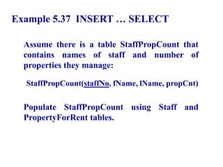 121
Example 5.37 INSERT … SELECT
Assume there is a table StaffPropCount that
contains names of staff and number of
properties they manage:
StaffPropCount(staffNo, fName, lName, propCnt)
Populate StaffPropCount using Staff and
PropertyForRent tables.
© Pearson Education Limited 1995, 2005
 