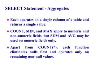 47
SELECT Statement - Aggregates
 Each operates on a single column of a table and
returns a single value.
 COUNT, MIN, and MAX apply to numeric and
non-numeric fields, but SUM and AVG may be
used on numeric fields only.
 Apart from COUNT(*), each function
eliminates nulls first and operates only on
remaining non-null values.
© Pearson Education Limited 1995, 2005
 