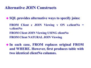 81
Alternative JOIN Constructs
 SQL provides alternative ways to specify joins:
FROM Client c JOIN Viewing v ON c.clientNo =
v.clientNo
FROM Client JOIN Viewing USING clientNo
FROM Client NATURAL JOIN Viewing
 In each case, FROM replaces original FROM
and WHERE. However, first produces table with
two identical clientNo columns.
© Pearson Education Limited 1995, 2005
 