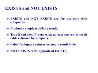 99
EXISTS and NOT EXISTS
 EXISTS and NOT EXISTS are for use only with
subqueries.
 Produce a simple true/false result.
 True if and only if there exists at least one row in result
table returned by subquery.
 False if subquery returns an empty result table.
 NOT EXISTS is the opposite of EXISTS.
© Pearson Education Limited 1995, 2005
 