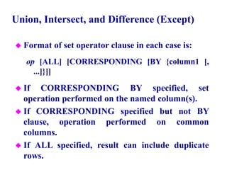 106
Union, Intersect, and Difference (Except)
 Format of set operator clause in each case is:
op [ALL] [CORRESPONDING [BY {column1 [,
...]}]]
 If CORRESPONDING BY specified, set
operation performed on the named column(s).
 If CORRESPONDING specified but not BY
clause, operation performed on common
columns.
 If ALL specified, result can include duplicate
rows.
© Pearson Education Limited 1995, 2005
 