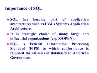 11
Importance of SQL
 SQL has become part of application
architectures such as IBM’s Systems Application
Architecture.
 It is strategic choice of many large and
influential organizations (e.g. X/OPEN).
 SQL is Federal Information Processing
Standard (FIPS) to which conformance is
required for all sales of databases to American
Government.
© Pearson Education Limited 1995, 2005
 