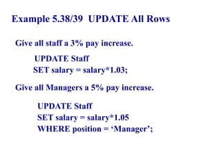 126
Example 5.38/39 UPDATE All Rows
Give all staff a 3% pay increase.
UPDATE Staff
SET salary = salary*1.03;
Give all Managers a 5% pay increase.
UPDATE Staff
SET salary = salary*1.05
WHERE position = ‘Manager’;
© Pearson Education Limited 1995, 2005
 