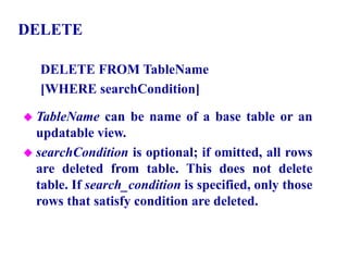 128
DELETE
DELETE FROM TableName
[WHERE searchCondition]
 TableName can be name of a base table or an
updatable view.
 searchCondition is optional; if omitted, all rows
are deleted from table. This does not delete
table. If search_condition is specified, only those
rows that satisfy condition are deleted.
© Pearson Education Limited 1995, 2005
 