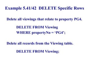 129
Example 5.41/42 DELETE Specific Rows
Delete all viewings that relate to property PG4.
DELETE FROM Viewing
WHERE propertyNo = ‘PG4’;
Delete all records from the Viewing table.
DELETE FROM Viewing;
© Pearson Education Limited 1995, 2005
 