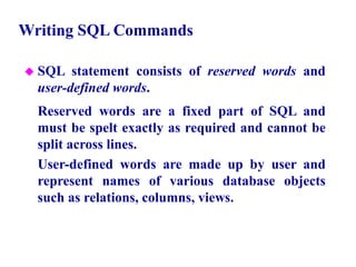 13
Writing SQL Commands
 SQL statement consists of reserved words and
user-defined words.
– Reserved words are a fixed part of SQL and
must be spelt exactly as required and cannot be
split across lines.
– User-defined words are made up by user and
represent names of various database objects
such as relations, columns, views.
© Pearson Education Limited 1995, 2005
 