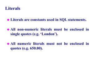 16
Literals
 Literals are constants used in SQL statements.
 All non-numeric literals must be enclosed in
single quotes (e.g. ‘London’).
 All numeric literals must not be enclosed in
quotes (e.g. 650.00).
© Pearson Education Limited 1995, 2005
 