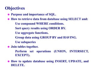 2
Objectives
 Purpose and importance of SQL.
 How to retrieve data from database using SELECT and:
– Use compound WHERE conditions.
– Sort query results using ORDER BY.
– Use aggregate functions.
– Group data using GROUP BY and HAVING.
– Use subqueries
 Join tables together.
– Perform set operations (UNION, INTERSECT,
EXCEPT).
 How to update database using INSERT, UPDATE, and
DELETE.
© Pearson Education Limited 1995, 2005
 