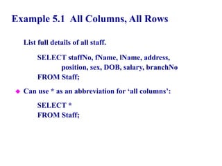 20
Example 5.1 All Columns, All Rows
List full details of all staff.
SELECT staffNo, fName, lName, address,
position, sex, DOB, salary, branchNo
FROM Staff;
 Can use * as an abbreviation for ‘all columns’:
SELECT *
FROM Staff;
© Pearson Education Limited 1995, 2005
 