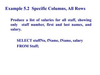 22
Example 5.2 Specific Columns, All Rows
Produce a list of salaries for all staff, showing
only staff number, first and last names, and
salary.
SELECT staffNo, fName, lName, salary
FROM Staff;
© Pearson Education Limited 1995, 2005
 