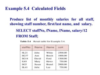 26
Example 5.4 Calculated Fields
Produce list of monthly salaries for all staff,
showing staff number, first/last name, and salary.
SELECT staffNo, fName, lName, salary/12
FROM Staff;
© Pearson Education Limited 1995, 2005
 