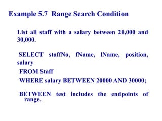 30
Example 5.7 Range Search Condition
List all staff with a salary between 20,000 and
30,000.
SELECT staffNo, fName, lName, position,
salary
FROM Staff
WHERE salary BETWEEN 20000 AND 30000;
BETWEEN test includes the endpoints of
range.
© Pearson Education Limited 1995, 2005
 