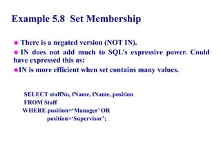34
Example 5.8 Set Membership
 There is a negated version (NOT IN).
 IN does not add much to SQL’s expressive power. Could
have expressed this as:
IN is more efficient when set contains many values.
SELECT staffNo, fName, lName, position
FROM Staff
WHERE position=‘Manager’ OR
position=‘Supervisor’;
© Pearson Education Limited 1995, 2005
 