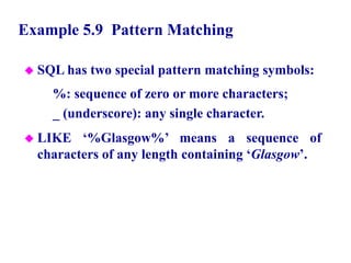36
Example 5.9 Pattern Matching
 SQL has two special pattern matching symbols:
– %: sequence of zero or more characters;
– _ (underscore): any single character.
 LIKE ‘%Glasgow%’ means a sequence of
characters of any length containing ‘Glasgow’.
© Pearson Education Limited 1995, 2005
 