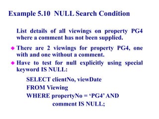 37
Example 5.10 NULL Search Condition
List details of all viewings on property PG4
where a comment has not been supplied.
 There are 2 viewings for property PG4, one
with and one without a comment.
 Have to test for null explicitly using special
keyword IS NULL:
SELECT clientNo, viewDate
FROM Viewing
WHERE propertyNo = ‘PG4’AND
comment IS NULL;
© Pearson Education Limited 1995, 2005
 