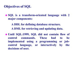 4
Objectives of SQL
 SQL is a transform-oriented language with 2
major components:
– A DDL for defining database structure.
– A DML for retrieving and updating data.
 Until SQL:1999, SQL did not contain flow of
control commands. These had to be
implemented using a programming or job-
control language, or interactively by the
decisions of user.
© Pearson Education Limited 1995, 2005
 