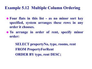 43
Example 5.12 Multiple Column Ordering
 Four flats in this list - as no minor sort key
specified, system arranges these rows in any
order it chooses.
 To arrange in order of rent, specify minor
order:
SELECT propertyNo, type, rooms, rent
FROM PropertyForRent
ORDER BY type, rent DESC;
© Pearson Education Limited 1995, 2005
 