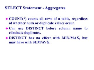48
SELECT Statement - Aggregates
 COUNT(*) counts all rows of a table, regardless
of whether nulls or duplicate values occur.
 Can use DISTINCT before column name to
eliminate duplicates.
 DISTINCT has no effect with MIN/MAX, but
may have with SUM/AVG.
© Pearson Education Limited 1995, 2005
 