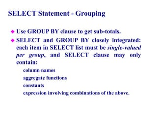 54
SELECT Statement - Grouping
 Use GROUP BY clause to get sub-totals.
 SELECT and GROUP BY closely integrated:
each item in SELECT list must be single-valued
per group, and SELECT clause may only
contain:
– column names
– aggregate functions
– constants
– expression involving combinations of the above.
© Pearson Education Limited 1995, 2005
 