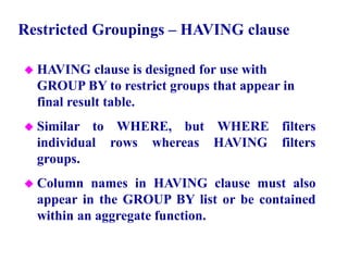 58
Restricted Groupings – HAVING clause
 HAVING clause is designed for use with
GROUP BY to restrict groups that appear in
final result table.
 Similar to WHERE, but WHERE filters
individual rows whereas HAVING filters
groups.
 Column names in HAVING clause must also
appear in the GROUP BY list or be contained
within an aggregate function.
© Pearson Education Limited 1995, 2005
 