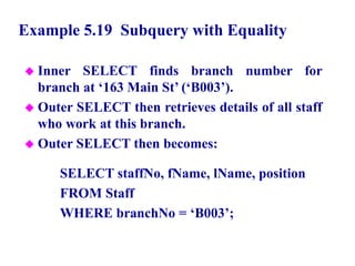 63
Example 5.19 Subquery with Equality
 Inner SELECT finds branch number for
branch at ‘163 Main St’ (‘B003’).
 Outer SELECT then retrieves details of all staff
who work at this branch.
 Outer SELECT then becomes:
SELECT staffNo, fName, lName, position
FROM Staff
WHERE branchNo = ‘B003’;
© Pearson Education Limited 1995, 2005
 