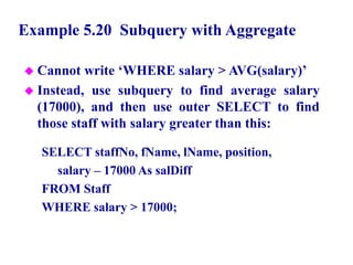 66
Example 5.20 Subquery with Aggregate
 Cannot write ‘WHERE salary > AVG(salary)’
 Instead, use subquery to find average salary
(17000), and then use outer SELECT to find
those staff with salary greater than this:
SELECT staffNo, fName, lName, position,
salary – 17000 As salDiff
FROM Staff
WHERE salary > 17000;
© Pearson Education Limited 1995, 2005
 