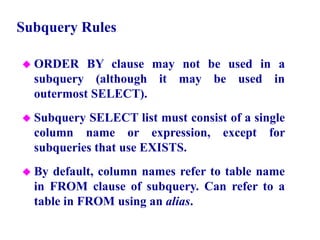 68
Subquery Rules
 ORDER BY clause may not be used in a
subquery (although it may be used in
outermost SELECT).
 Subquery SELECT list must consist of a single
column name or expression, except for
subqueries that use EXISTS.
 By default, column names refer to table name
in FROM clause of subquery. Can refer to a
table in FROM using an alias.
© Pearson Education Limited 1995, 2005
 