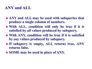 72
ANY and ALL
 ANY and ALL may be used with subqueries that
produce a single column of numbers.
 With ALL, condition will only be true if it is
satisfied by all values produced by subquery.
 With ANY, condition will be true if it is satisfied
by any values produced by subquery.
 If subquery is empty, ALL returns true, ANY
returns false.
 SOME may be used in place of ANY.
© Pearson Education Limited 1995, 2005
 