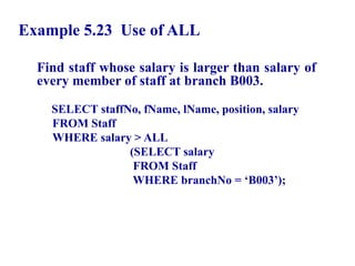 75
Example 5.23 Use of ALL
Find staff whose salary is larger than salary of
every member of staff at branch B003.
SELECT staffNo, fName, lName, position, salary
FROM Staff
WHERE salary > ALL
(SELECT salary
FROM Staff
WHERE branchNo = ‘B003’);
© Pearson Education Limited 1995, 2005
 