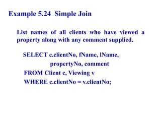 79
Example 5.24 Simple Join
List names of all clients who have viewed a
property along with any comment supplied.
SELECT c.clientNo, fName, lName,
propertyNo, comment
FROM Client c, Viewing v
WHERE c.clientNo = v.clientNo;
© Pearson Education Limited 1995, 2005
 