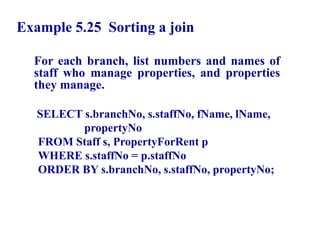 82
Example 5.25 Sorting a join
For each branch, list numbers and names of
staff who manage properties, and properties
they manage.
SELECT s.branchNo, s.staffNo, fName, lName,
propertyNo
FROM Staff s, PropertyForRent p
WHERE s.staffNo = p.staffNo
ORDER BY s.branchNo, s.staffNo, propertyNo;
© Pearson Education Limited 1995, 2005
 