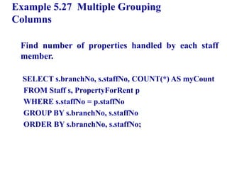 86
Example 5.27 Multiple Grouping
Columns
Find number of properties handled by each staff
member.
SELECT s.branchNo, s.staffNo, COUNT(*) AS myCount
FROM Staff s, PropertyForRent p
WHERE s.staffNo = p.staffNo
GROUP BY s.branchNo, s.staffNo
ORDER BY s.branchNo, s.staffNo;
© Pearson Education Limited 1995, 2005
 