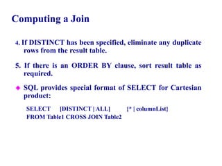 89
Computing a Join
4. If DISTINCT has been specified, eliminate any duplicate
rows from the result table.
5. If there is an ORDER BY clause, sort result table as
required.
 SQL provides special format of SELECT for Cartesian
product:
SELECT [DISTINCT | ALL] {* | columnList}
FROM Table1 CROSS JOIN Table2
© Pearson Education Limited 1995, 2005
 