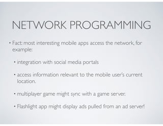 NETWORK PROGRAMMING
• Fact: most interesting mobile apps access the network, for
example:
• integration with social media portals
• access information relevant to the mobile user’s current
location.
• multiplayer game might sync with a game server.
• Flashlight app might display ads pulled from an ad server!
 