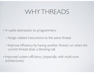 WHYTHREADS
• A useful abstraction to programmers.
• Assign related instructions to the same thread.
• Improve efﬁciency by having another thread run when the
current thread does a blocking call.
• Improved system efﬁciency (especially with multi-core
architectures).
 