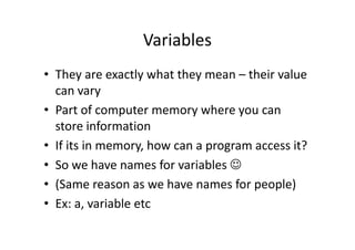 Variables
• They are exactly what they mean – their value
can vary
• Part of computer memory where you can
store informationstore information
• If its in memory, how can a program access it?
• So we have names for variables ☺
• (Same reason as we have names for people)
• Ex: a, variable etc
 