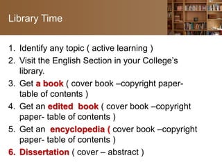 Library Time
1. Identify any topic ( active learning )
2. Visit the English Section in your College’s
library.
3. Get a book ( cover book –copyright paper-
table of contents )
4. Get an edited book ( cover book –copyright
paper- table of contents )
5. Get an encyclopedia ( cover book –copyright
paper- table of contents )
6. Dissertation ( cover – abstract )
 