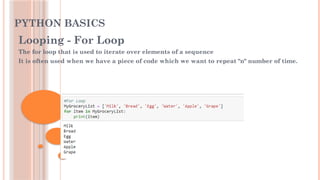 PYTHON BASICS
Looping - For Loop
The for loop that is used to iterate over elements of a sequence
It is often used when we have a piece of code which we want to repeat "n" number of time.
 