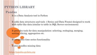 PYTHON LIBRARY
Pandas
• It is a Data Analysis tool in Python
• It adds data structures and tools ( Series and Data Frame) designed to work
with table-like data (similar to table in SQL Server environment)
• It provides tools for data manipulation: selecting, reshaping, merging,
sorting, slicing, aggregation etc.
• It integrates time series functionality
• It also handles missing data
https://pandas.pydata.org
 