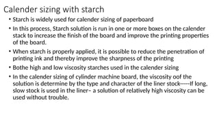 Calender sizing with starch
• Starch is widely used for calender sizing of paperboard
• In this process, Starch solution is run in one or more boxes on the calender
stack to increase the finish of the board and improve the printing properties
of the board.
• When starch is properly applied, it is possible to reduce the penetration of
printing ink and thereby improve the sharpness of the printing
• Bothe high and low viscosity starches used in the calender sizing
• In the calender sizing of cylinder machine board, the viscosity oof the
solution is determine by the type and character of the liner stock-----If long,
slow stock is used in the liner– a solution of relatively high viscosity can be
used without trouble.
 