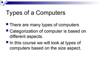 Types of a Computers
 There are many types of computers
 Categorization of computer is based on
different aspects.
 In this course we will look at types of
computers based on the size aspect.
 