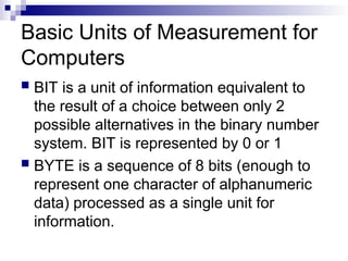 Basic Units of Measurement for
Computers
 BIT is a unit of information equivalent to
the result of a choice between only 2
possible alternatives in the binary number
system. BIT is represented by 0 or 1
 BYTE is a sequence of 8 bits (enough to
represent one character of alphanumeric
data) processed as a single unit for
information.
 