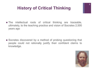 History of Critical Thinking
 The intellectual roots of critical thinking are traceable,
ultimately, to the teaching practice and vision of Socrates 2,500
years ago
 Socrates discovered by a method of probing questioning that
people could not rationally justify their confident claims to
knowledge.
8
 