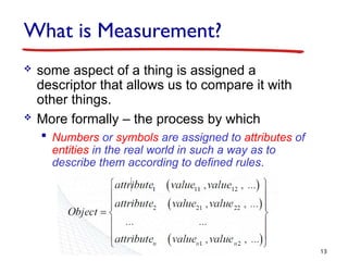 What is Measurement?
 some aspect of a thing is assigned a
descriptor that allows us to compare it with
other things.
 More formally – the process by which
 Numbers or symbols are assigned to attributes of
entities in the real world in such a way as to
describe them according to defined rules.
13
 