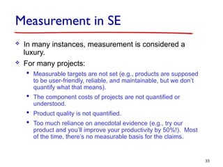 Measurement in SE
 In many instances, measurement is considered a
luxury.
 For many projects:
 Measurable targets are not set (e.g., products are supposed
to be user-friendly, reliable, and maintainable, but we don’t
quantify what that means).
 The component costs of projects are not quantified or
understood.
 Product quality is not quantified.
 Too much reliance on anecdotal evidence (e.g., try our
product and you’ll improve your productivity by 50%!). Most
of the time, there’s no measurable basis for the claims.
33
 