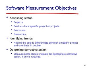 Software Measurement Objectives
 Assessing status
 Projects
 Products for a specific project or projects
 Processes
 Resources
 Identifying trends
 Need to be able to differentiate between a healthy project
and one that’s in trouble
 Determine corrective action
 Measurements should indicate the appropriate corrective
action, if any is required.
36
 