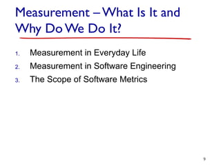 Measurement – What Is It and
Why Do We Do It?
1. Measurement in Everyday Life
2. Measurement in Software Engineering
3. The Scope of Software Metrics
9
 
