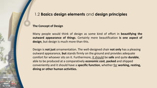 1.2 Basics design elements and design principles
The Concept of Design
Many people would think of design as some kind of effort in beautifying the
outward appearance of things. Certainly mere beautification is one aspect of
design, but design is much more than this.
Design is not just ornamentation. The well-designed chair not only has a pleasing
outward appearance, but stands firmly on the ground and provides adequate
comfort for whoever sits on it. Furthermore, it should be safe and quite durable,
able to be produced at a comparatively economic cost, packed and shipped
conveniently and it should have a specific function, whether for working, resting,
dining or other human activities.
 